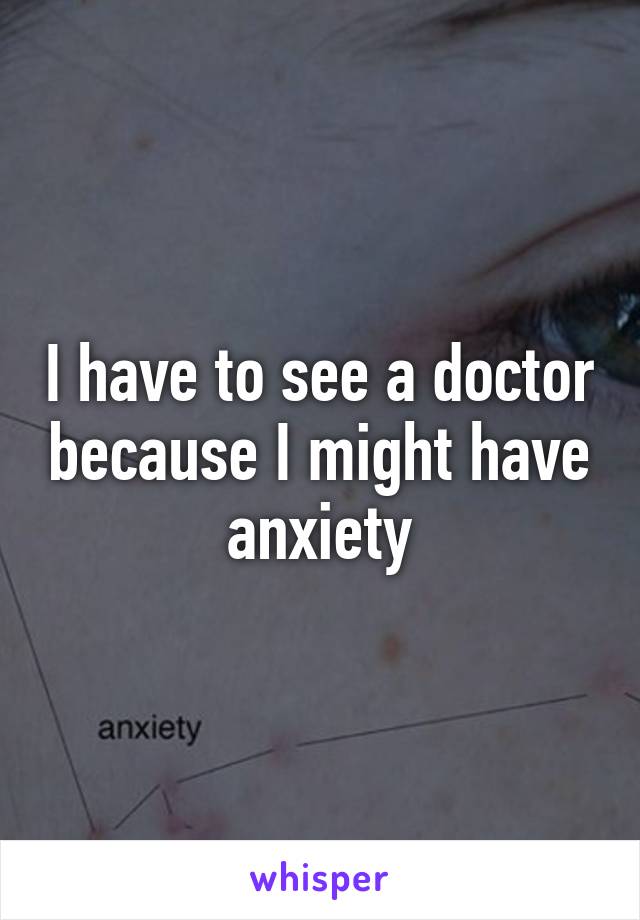 I have to see a doctor because I might have anxiety