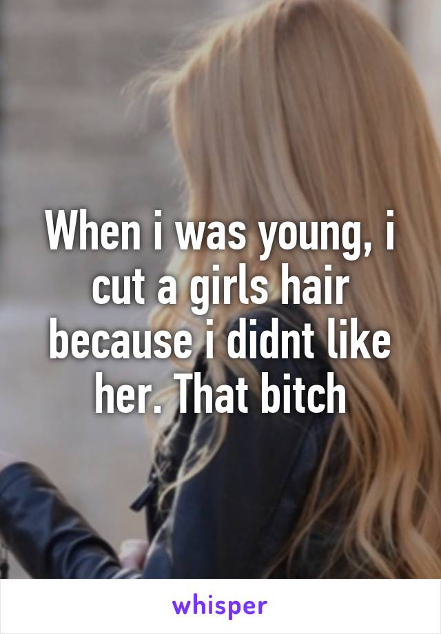 When i was young, i cut a girls hair because i didnt like her. That bitch