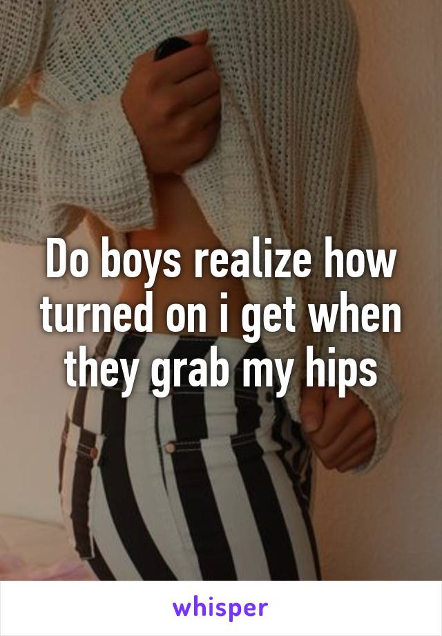 Do boys realize how turned on i get when they grab my hips