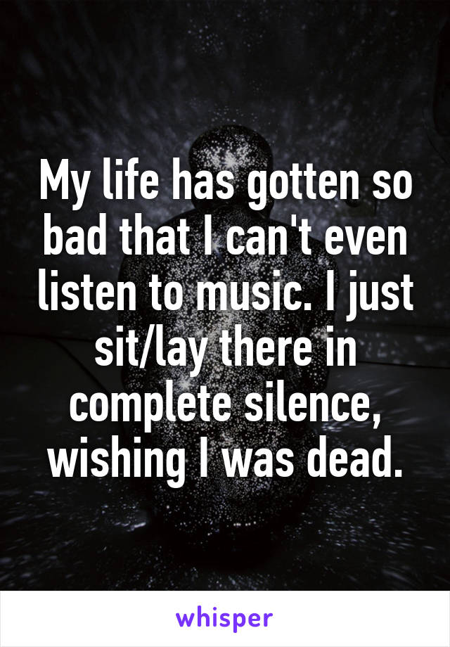 My life has gotten so bad that I can't even listen to music. I just sit/lay there in complete silence, wishing I was dead.