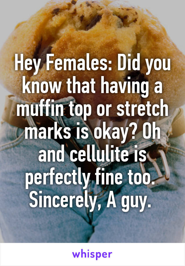 Hey Females: Did you know that having a muffin top or stretch marks is okay? Oh and cellulite is perfectly fine too. 
Sincerely, A guy. 