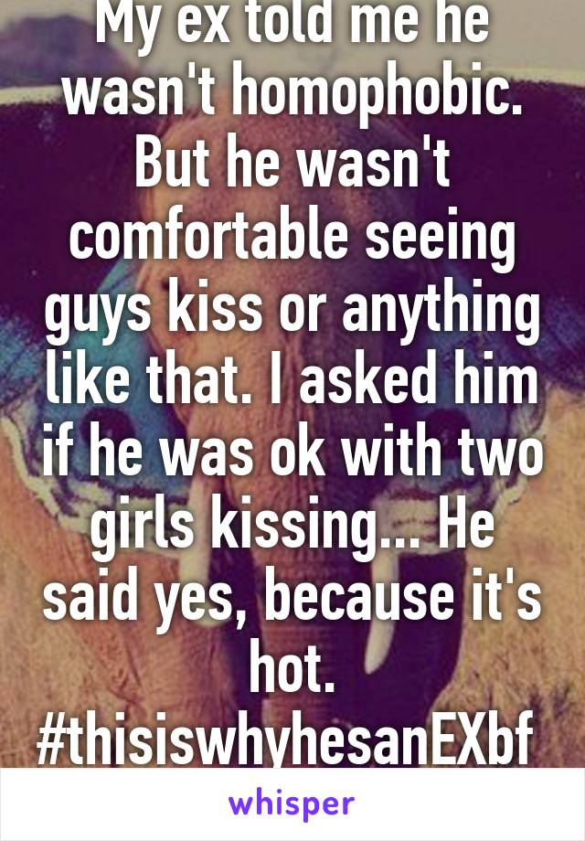 My ex told me he wasn't homophobic. But he wasn't comfortable seeing guys kiss or anything like that. I asked him if he was ok with two girls kissing... He said yes, because it's hot. #thisiswhyhesanEXbf 
