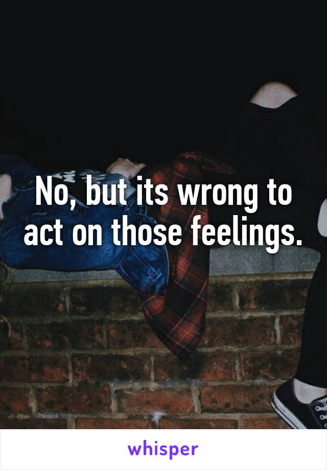 No, but its wrong to act on those feelings. 