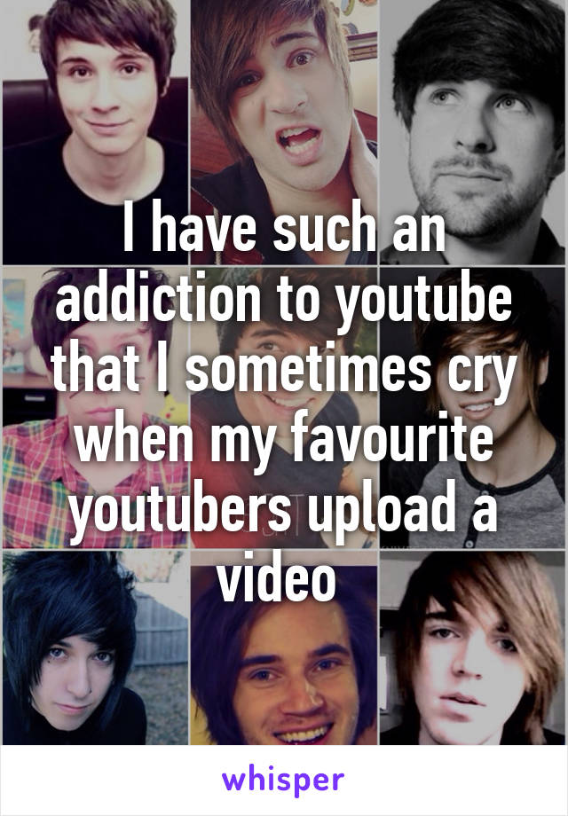 I have such an addiction to youtube that I sometimes cry when my favourite youtubers upload a video 