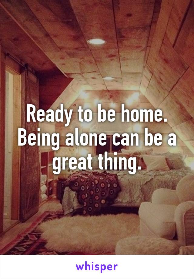 Ready to be home. Being alone can be a great thing.