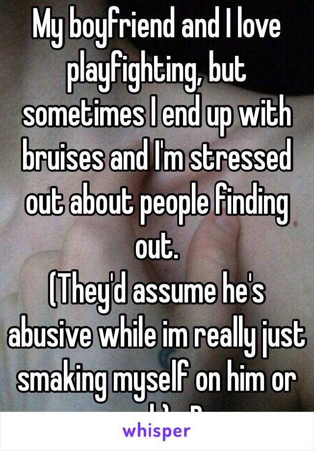My boyfriend and I love playfighting, but sometimes I end up with bruises and I'm stressed out about people finding out.
(They'd assume he's abusive while im really just smaking myself on him or such) xD
