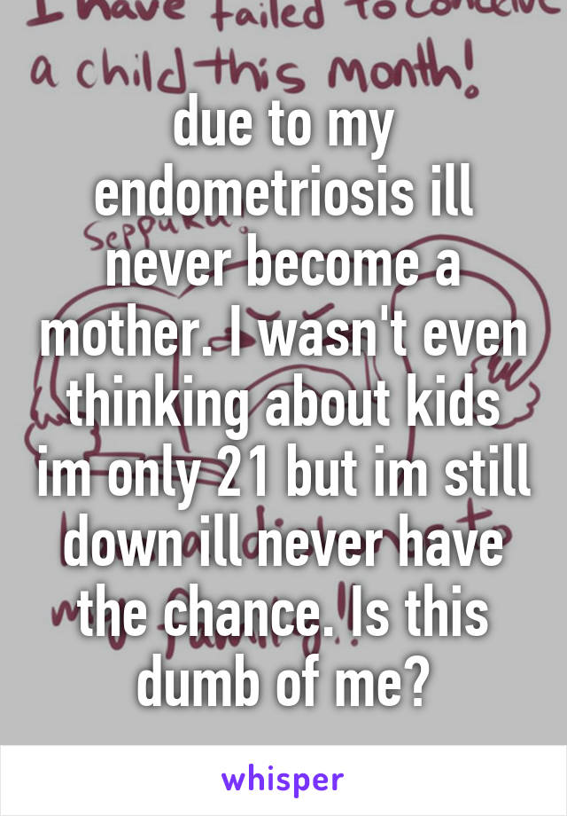 due to my endometriosis ill never become a mother. I wasn't even thinking about kids im only 21 but im still down ill never have the chance. Is this dumb of me?