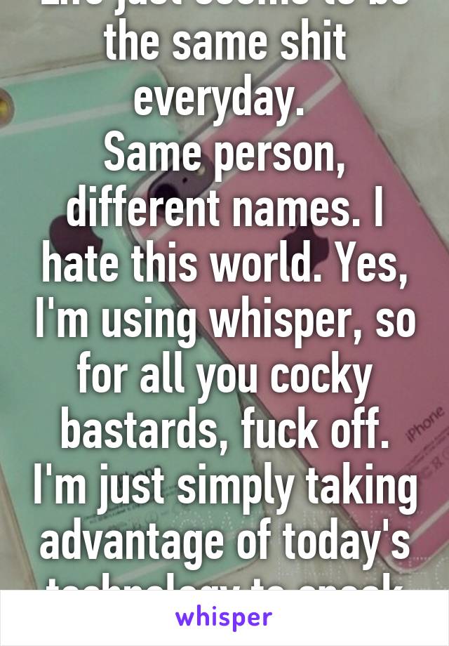 Life just seems to be the same shit everyday. 
Same person, different names. I hate this world. Yes, I'm using whisper, so for all you cocky bastards, fuck off. I'm just simply taking advantage of today's technology to speak my mind..