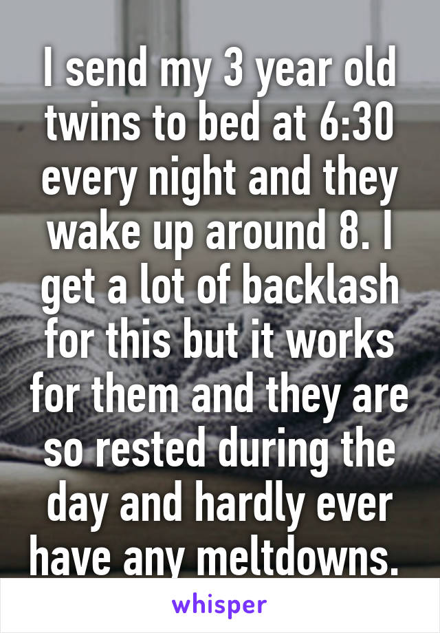 I send my 3 year old twins to bed at 6:30 every night and they wake up around 8. I get a lot of backlash for this but it works for them and they are so rested during the day and hardly ever have any meltdowns. 
