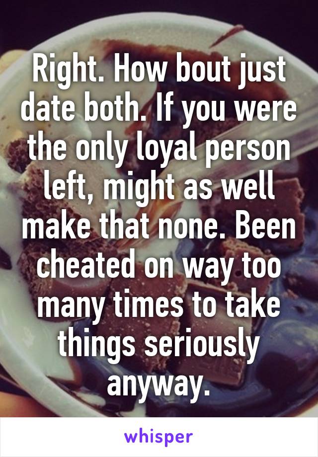 Right. How bout just date both. If you were the only loyal person left, might as well make that none. Been cheated on way too many times to take things seriously anyway.