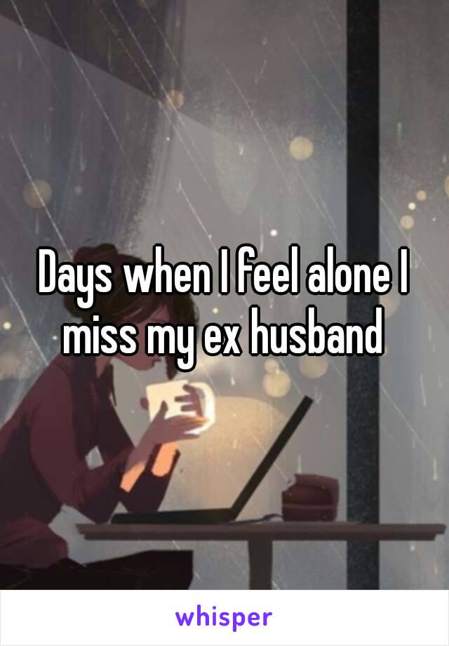 Days when I feel alone I miss my ex husband 