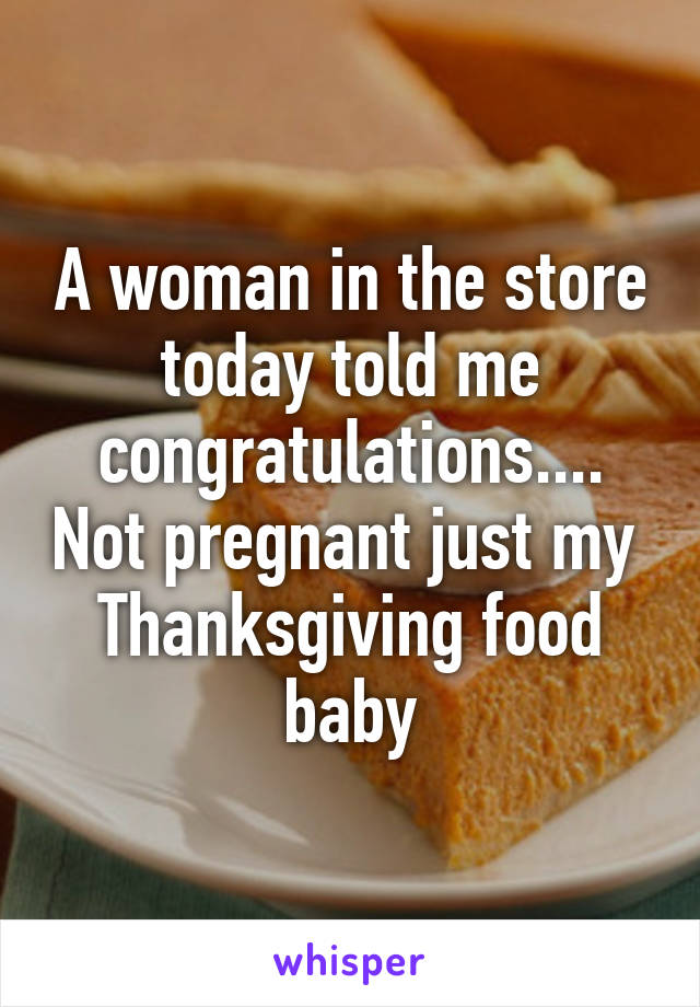 A woman in the store today told me congratulations.... Not pregnant just my  Thanksgiving food baby