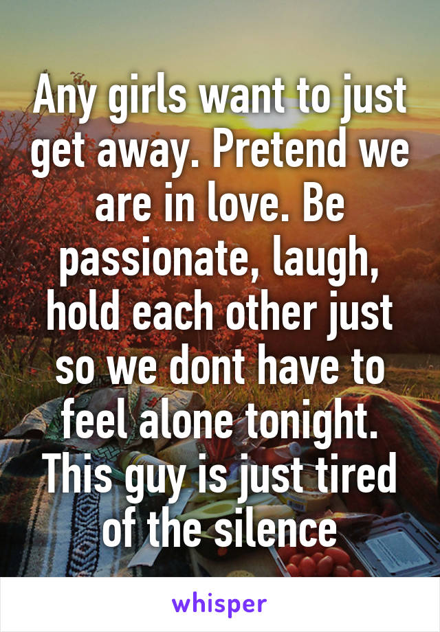 Any girls want to just get away. Pretend we are in love. Be passionate, laugh, hold each other just so we dont have to feel alone tonight. This guy is just tired of the silence