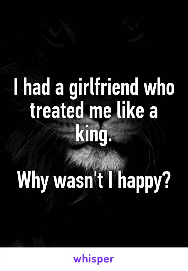 I had a girlfriend who treated me like a king.

Why wasn't I happy?