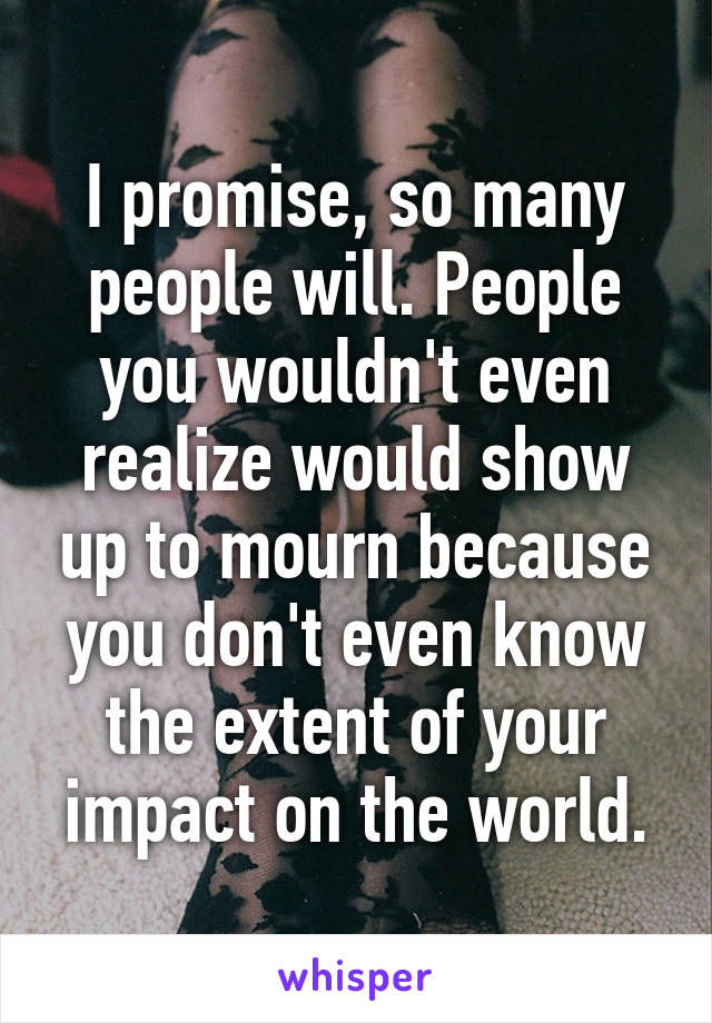 I promise, so many people will. People you wouldn't even realize would show up to mourn because you don't even know the extent of your impact on the world.