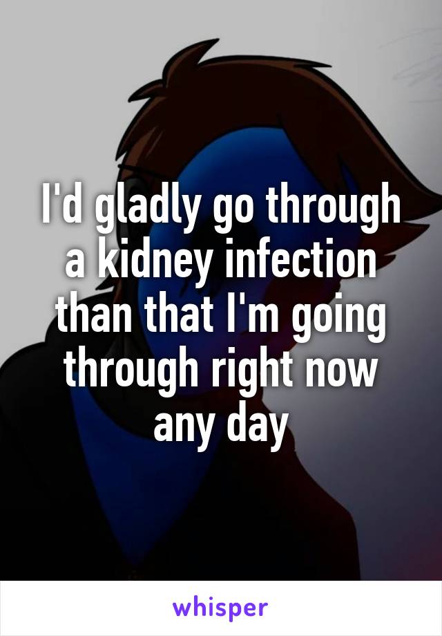 I'd gladly go through a kidney infection than that I'm going through right now any day