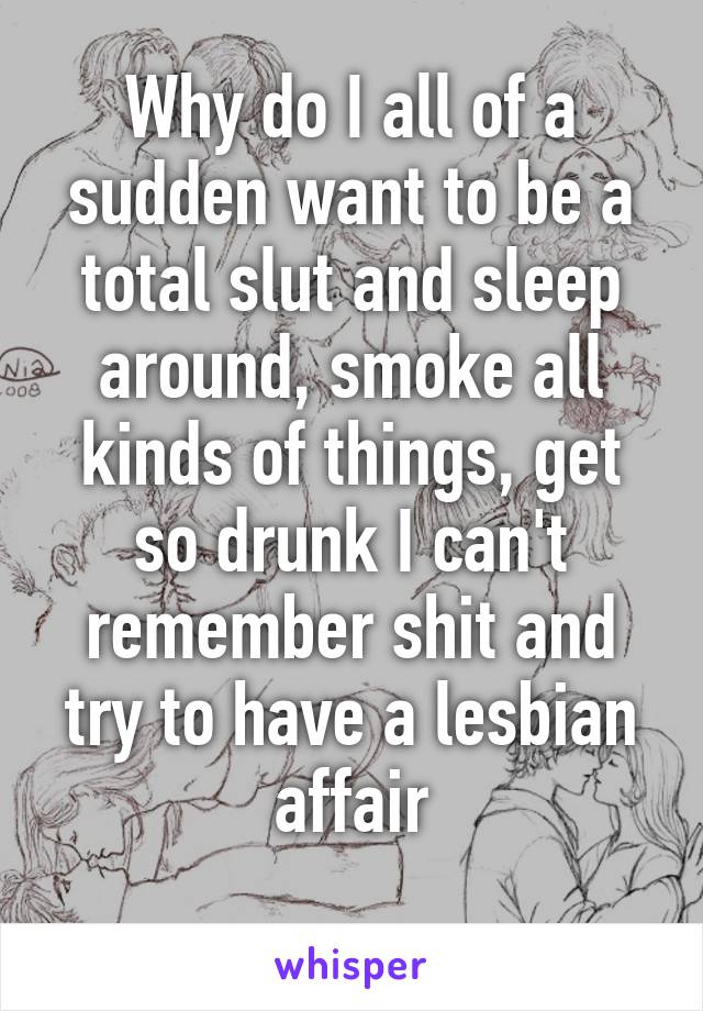 Why do I all of a sudden want to be a total slut and sleep around, smoke all kinds of things, get so drunk I can't remember shit and try to have a lesbian affair
