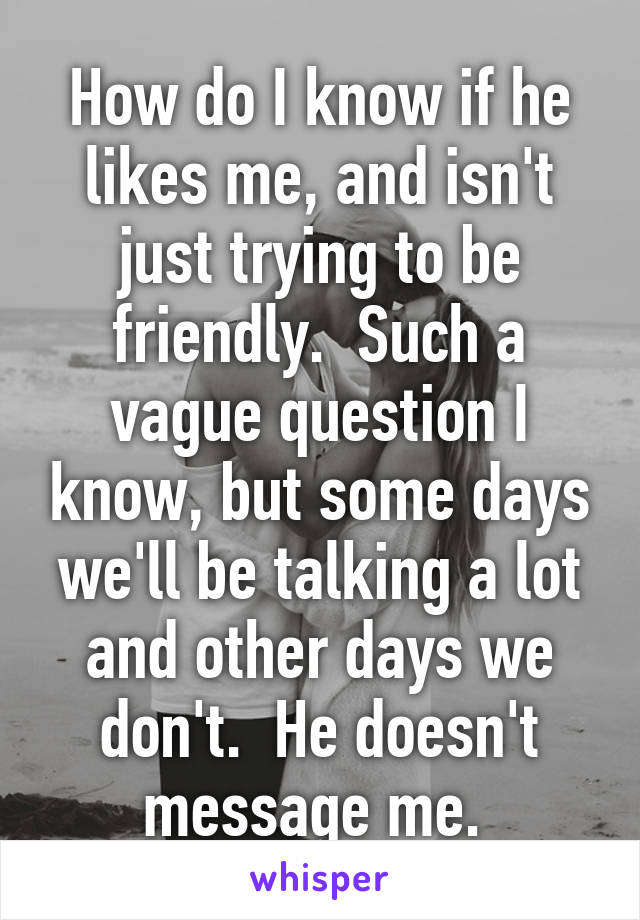 How do I know if he likes me, and isn't just trying to be friendly.  Such a vague question I know, but some days we'll be talking a lot and other days we don't.  He doesn't message me. 