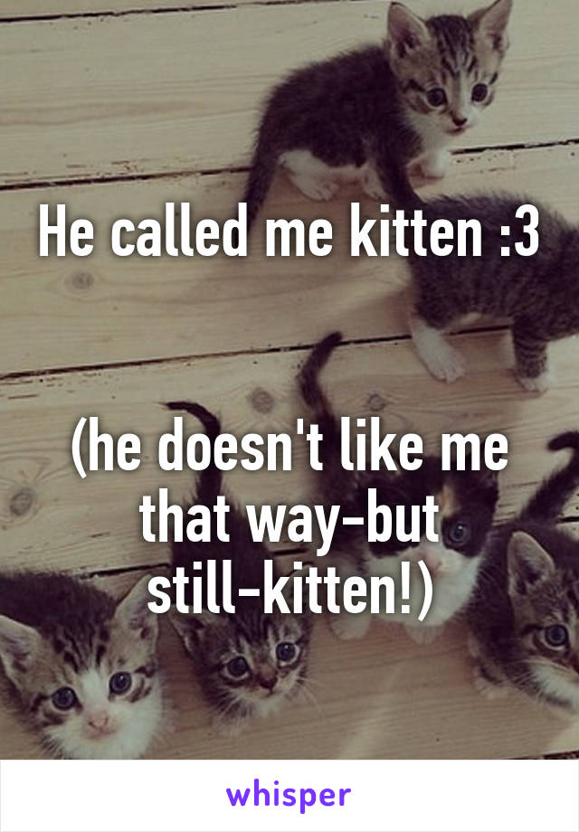 He called me kitten :3 

(he doesn't like me that way-but still-kitten!)