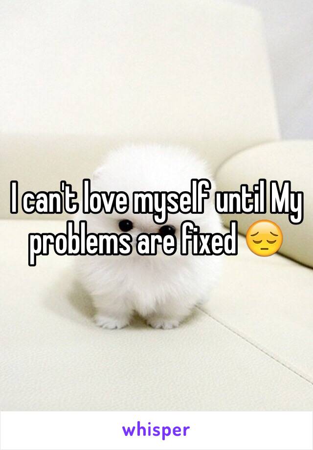 I can't love myself until My problems are fixed 😔