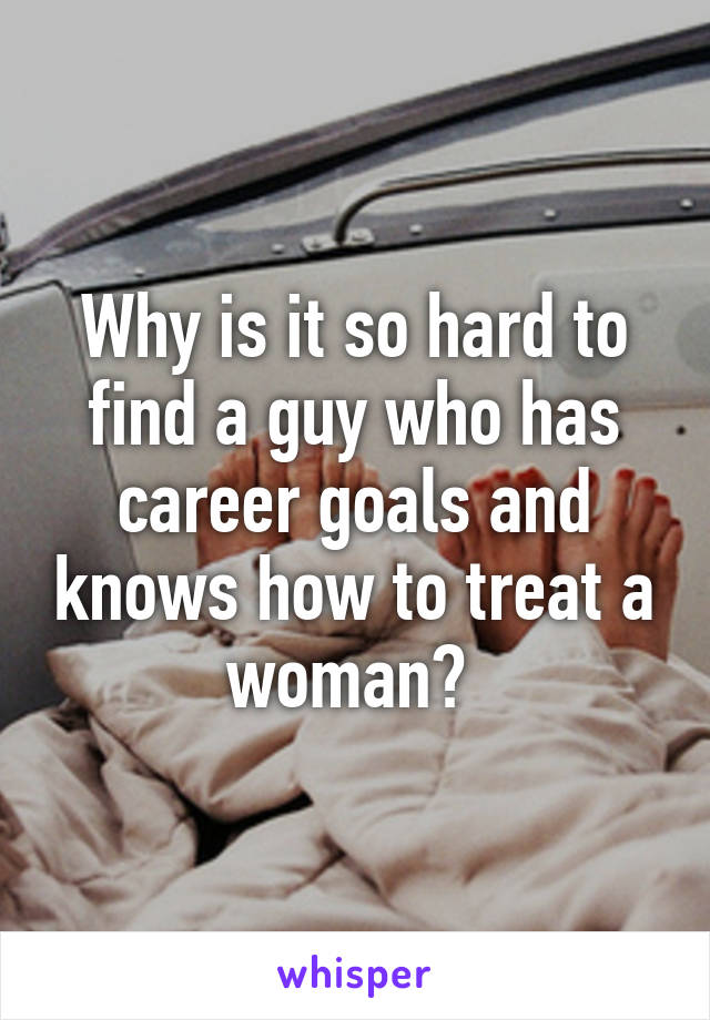 Why is it so hard to find a guy who has career goals and knows how to treat a woman? 