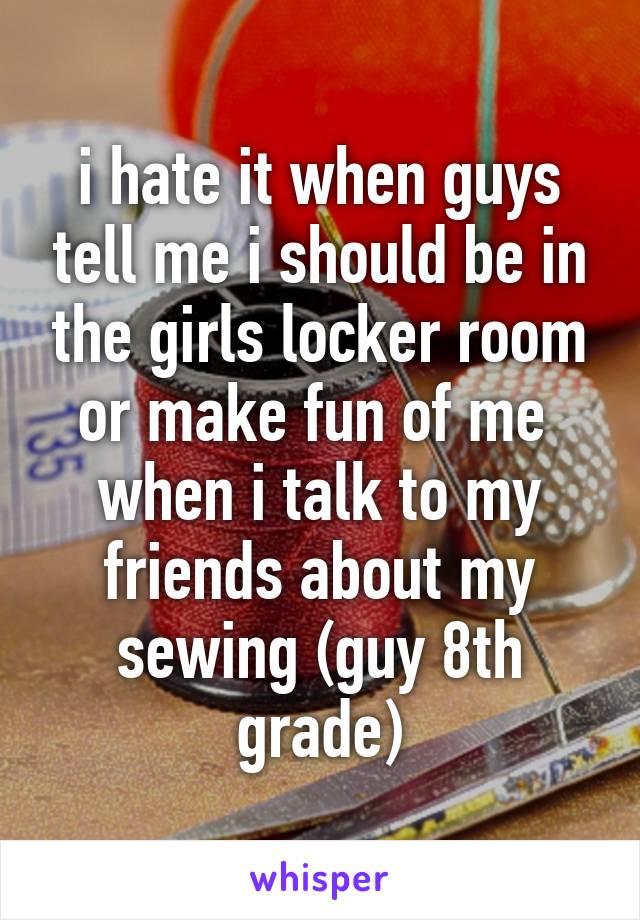 i hate it when guys tell me i should be in the girls locker room or make fun of me  when i talk to my friends about my sewing (guy 8th grade)