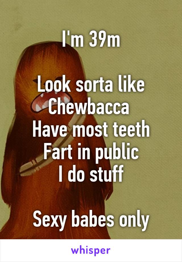 I'm 39m

Look sorta like Chewbacca 
Have most teeth
Fart in public
I do stuff

Sexy babes only