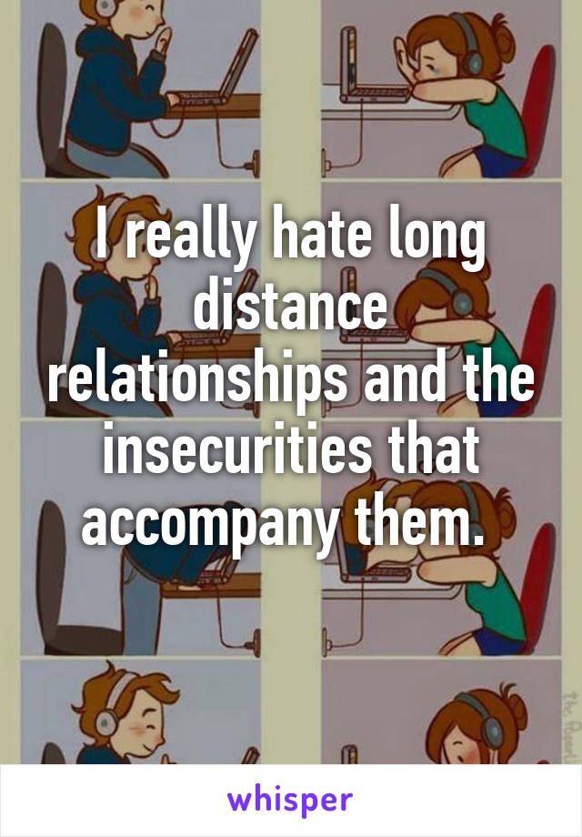 I really hate long distance relationships and the insecurities that accompany them. 
