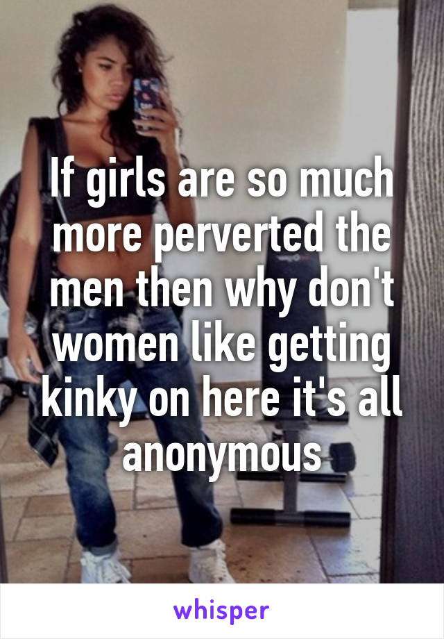 If girls are so much more perverted the men then why don't women like getting kinky on here it's all anonymous
