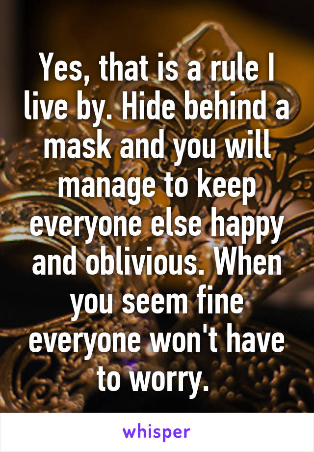 Yes, that is a rule I live by. Hide behind a mask and you will manage to keep everyone else happy and oblivious. When you seem fine everyone won't have to worry. 