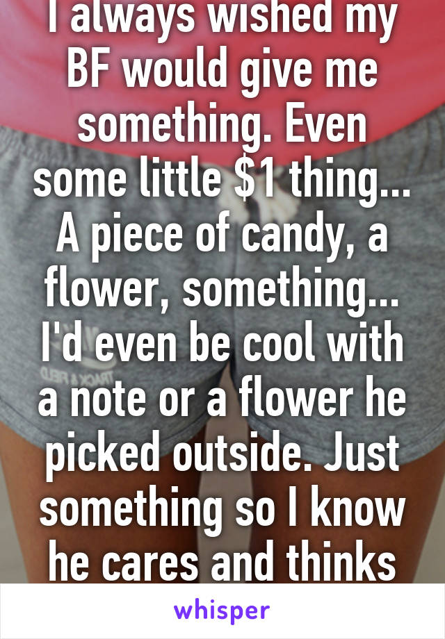 I always wished my BF would give me something. Even some little $1 thing... A piece of candy, a flower, something... I'd even be cool with a note or a flower he picked outside. Just something so I know he cares and thinks about me.