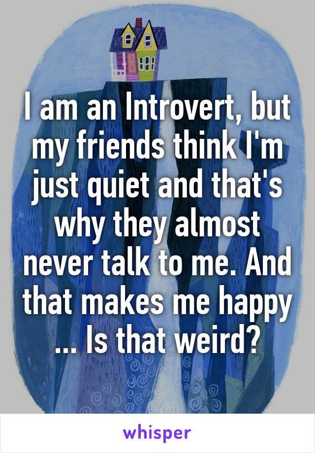 I am an Introvert, but my friends think I'm just quiet and that's why they almost never talk to me. And that makes me happy ... Is that weird?