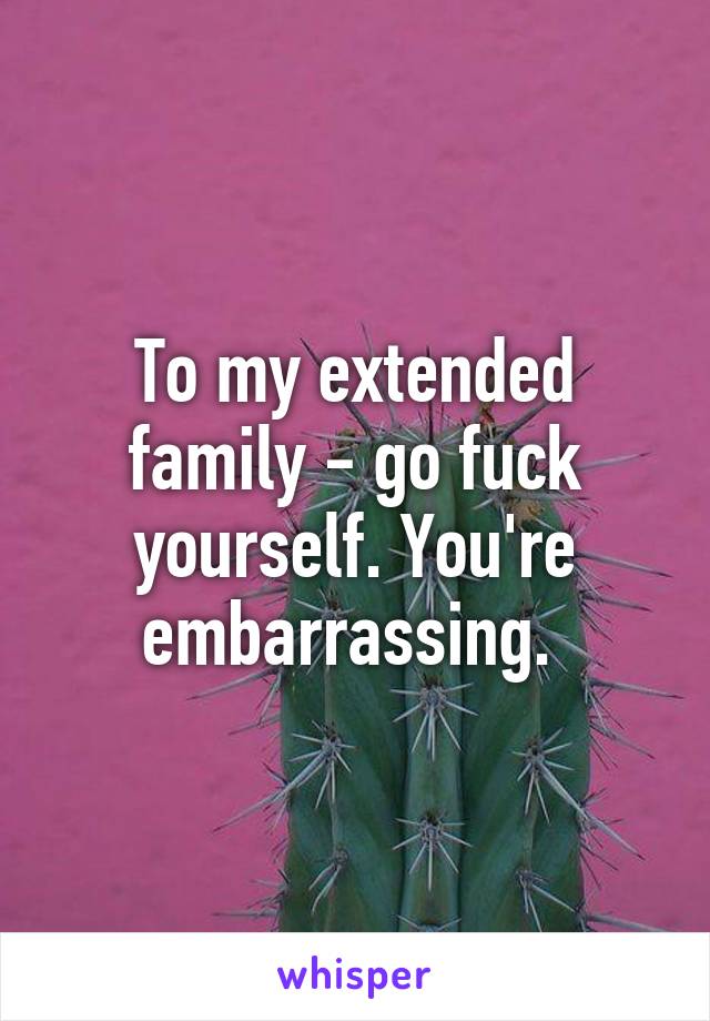 To my extended family - go fuck yourself. You're embarrassing. 