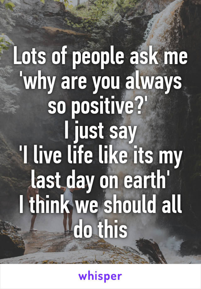 Lots of people ask me 'why are you always so positive?' 
I just say
'I live life like its my last day on earth'
I think we should all do this