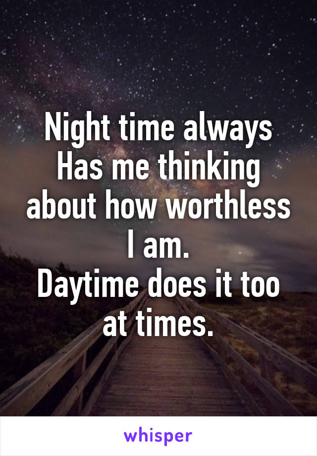 Night time always Has me thinking about how worthless I am.
Daytime does it too at times.