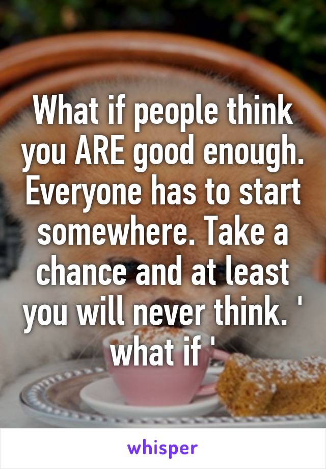 What if people think you ARE good enough. Everyone has to start somewhere. Take a chance and at least you will never think. ' what if '