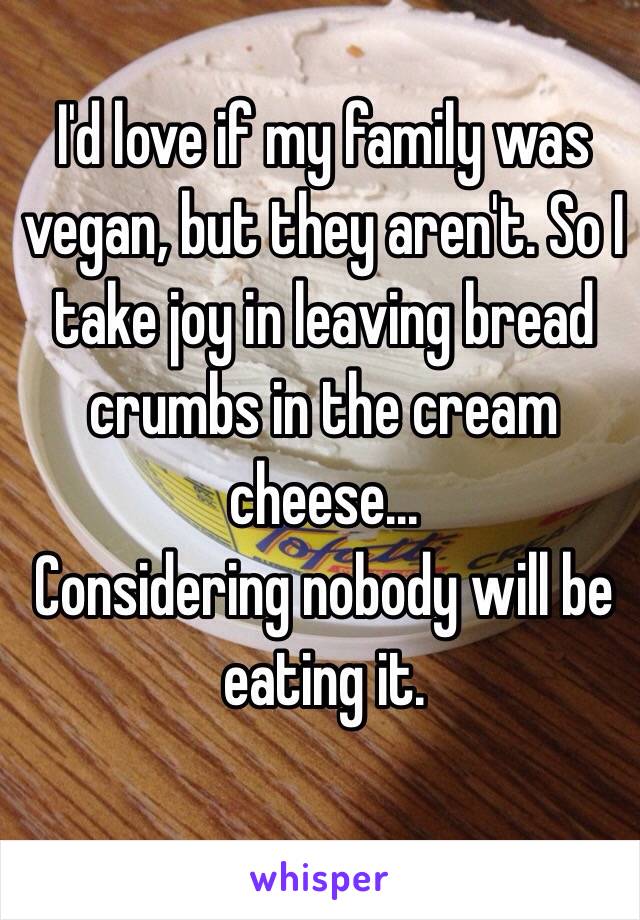 I'd love if my family was vegan, but they aren't. So I take joy in leaving bread crumbs in the cream cheese... 
Considering nobody will be eating it. 