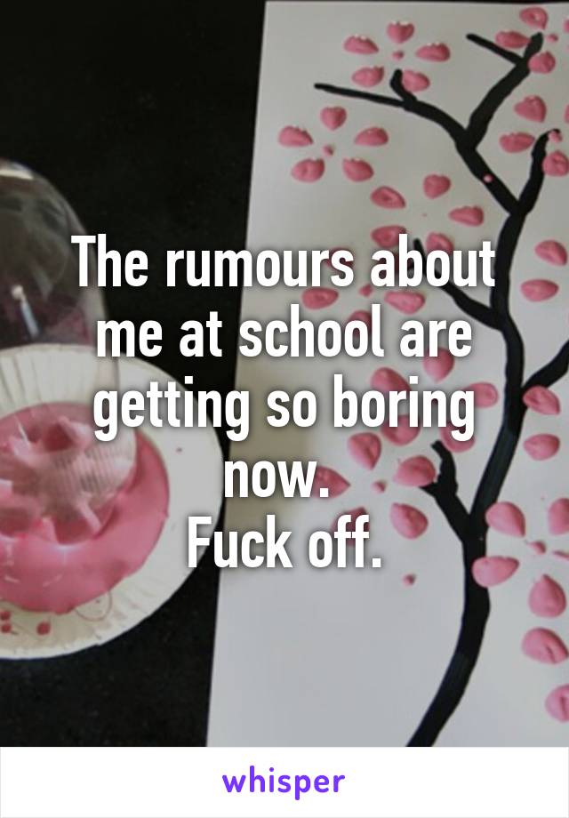 The rumours about me at school are getting so boring now. 
Fuck off.