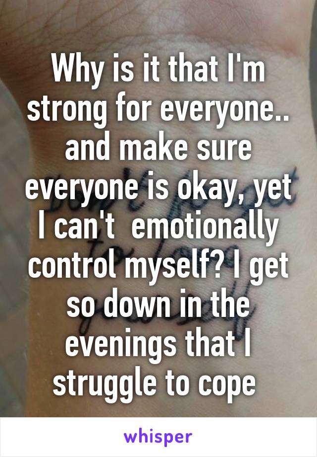 Why is it that I'm strong for everyone.. and make sure everyone is okay, yet I can't  emotionally control myself? I get so down in the evenings that I struggle to cope 