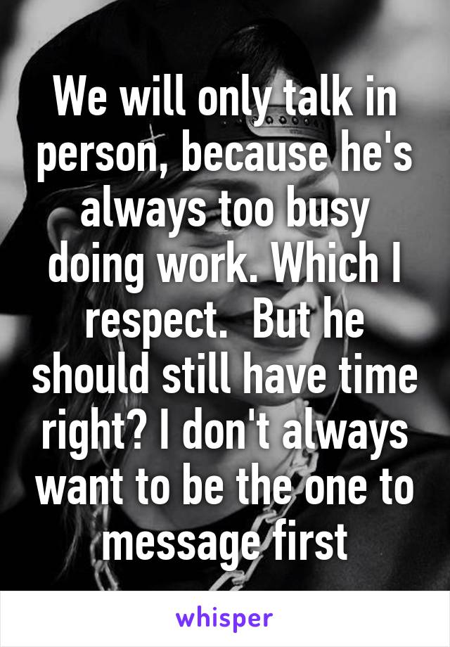 We will only talk in person, because he's always too busy doing work. Which I respect.  But he should still have time right? I don't always want to be the one to message first