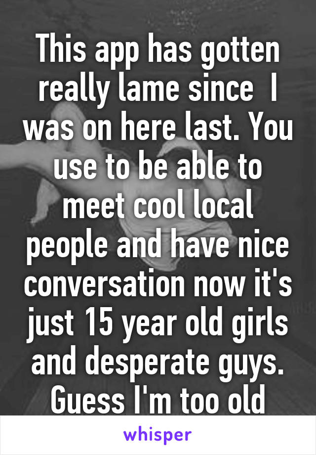 This app has gotten really lame since  I was on here last. You use to be able to meet cool local people and have nice conversation now it's just 15 year old girls and desperate guys. Guess I'm too old