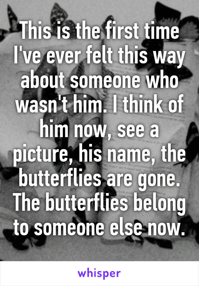 This is the first time I've ever felt this way about someone who wasn't him. I think of him now, see a picture, his name, the butterflies are gone. The butterflies belong to someone else now. 