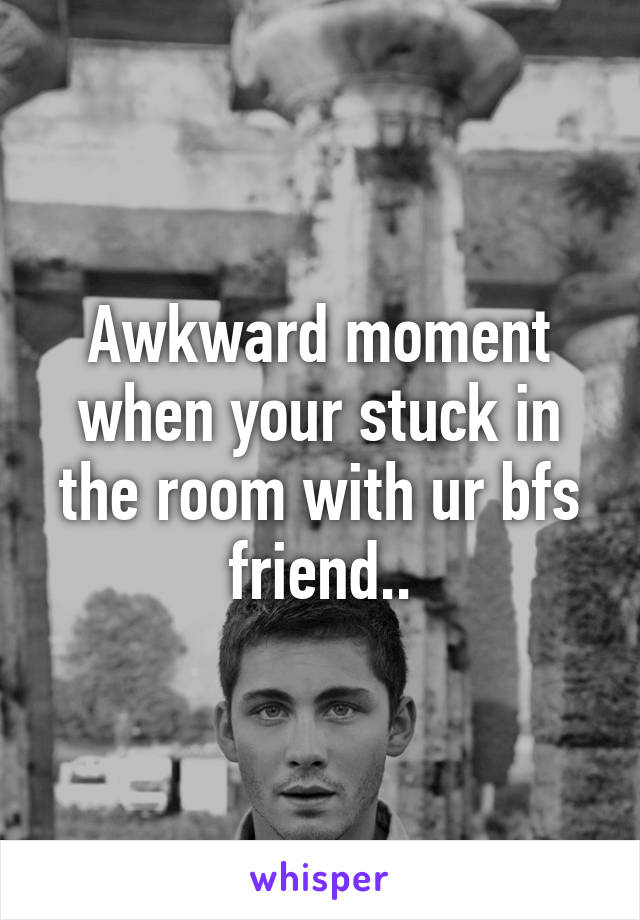 Awkward moment when your stuck in the room with ur bfs friend..