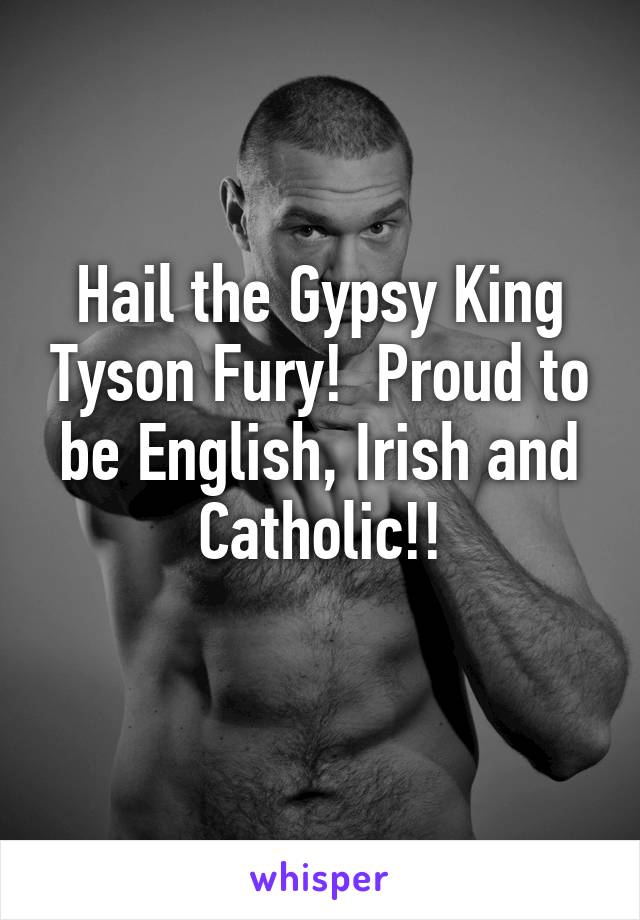 Hail the Gypsy King Tyson Fury!  Proud to be English, Irish and Catholic!!
