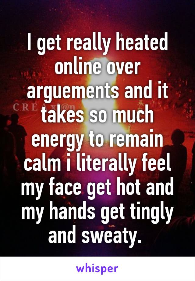 I get really heated online over arguements and it takes so much energy to remain calm i literally feel my face get hot and my hands get tingly and sweaty. 