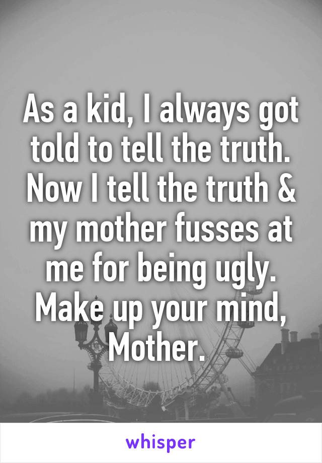 As a kid, I always got told to tell the truth. Now I tell the truth & my mother fusses at me for being ugly. Make up your mind, Mother. 