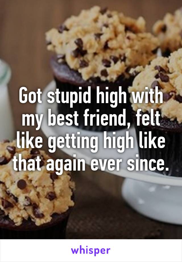 Got stupid high with my best friend, felt like getting high like that again ever since.