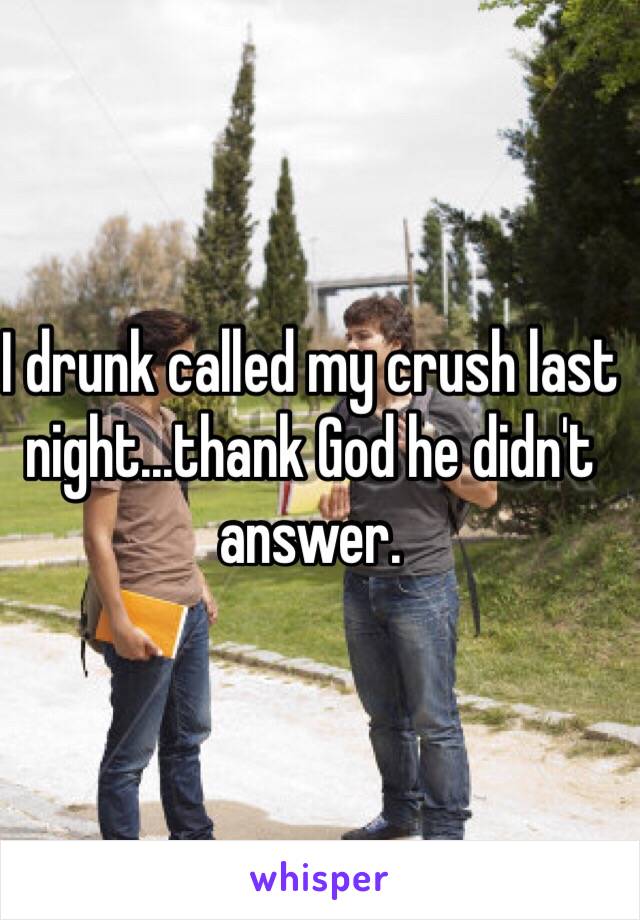 I drunk called my crush last night...thank God he didn't answer. 