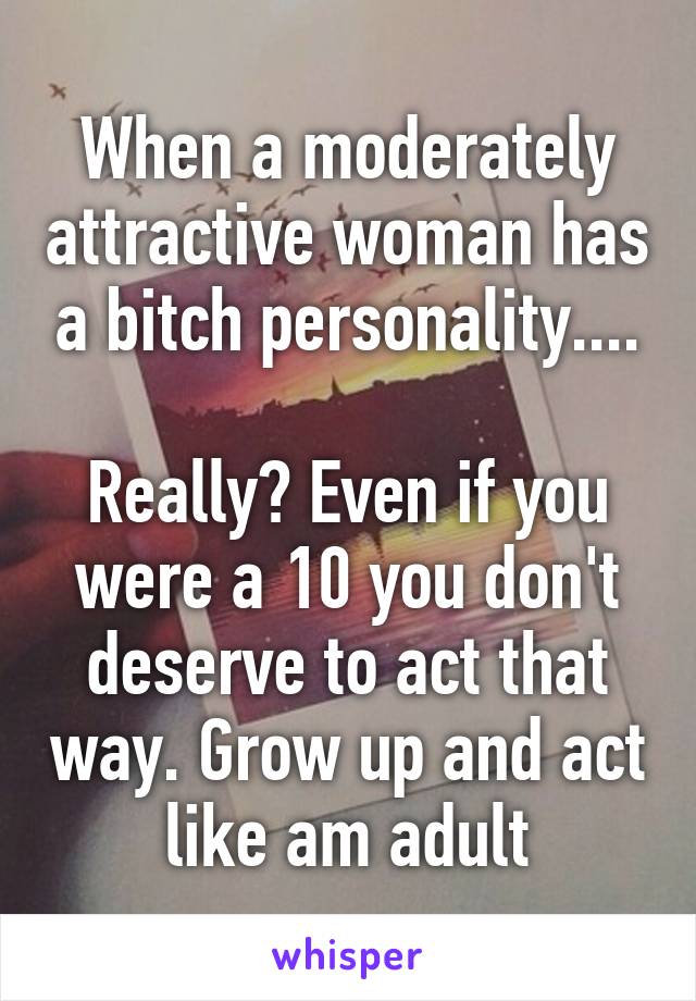 When a moderately attractive woman has a bitch personality....

Really? Even if you were a 10 you don't deserve to act that way. Grow up and act like am adult