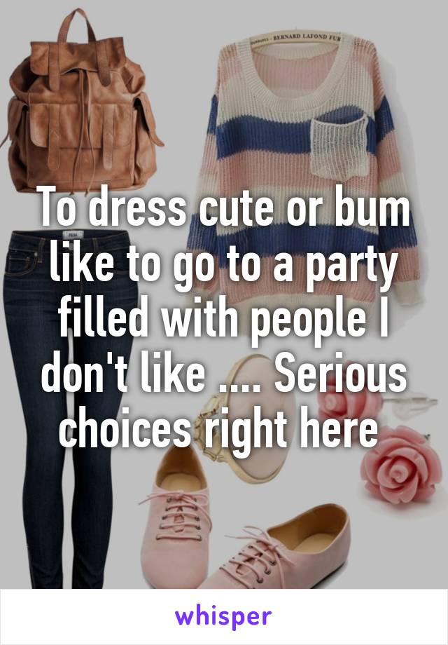 To dress cute or bum like to go to a party filled with people I don't like .... Serious choices right here 